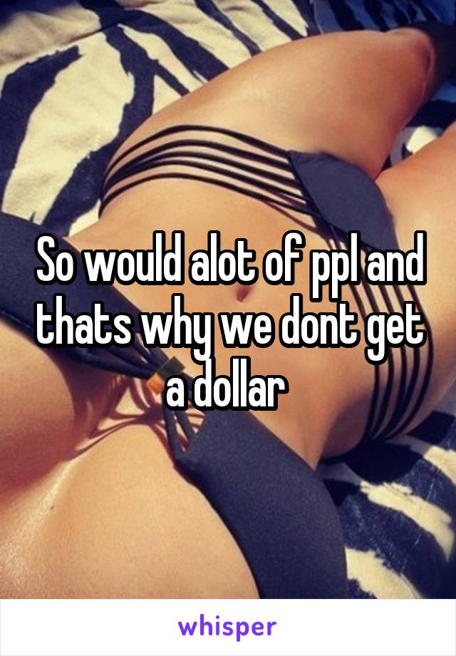 So would alot of ppl and thats why we dont get a dollar 