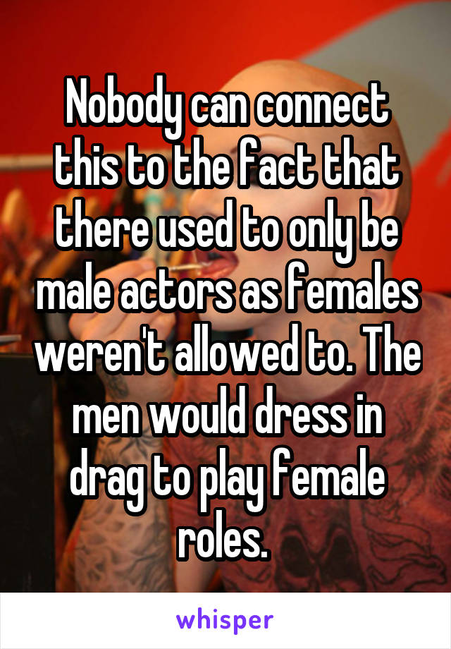 Nobody can connect this to the fact that there used to only be male actors as females weren't allowed to. The men would dress in drag to play female roles. 