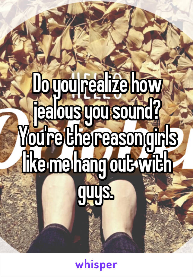 Do you realize how jealous you sound? You're the reason girls like me hang out with guys. 