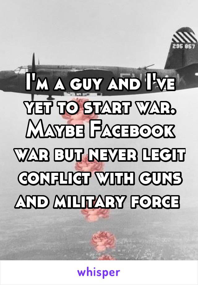 I'm a guy and I've yet to start war. Maybe Facebook war but never legit conflict with guns and military force 