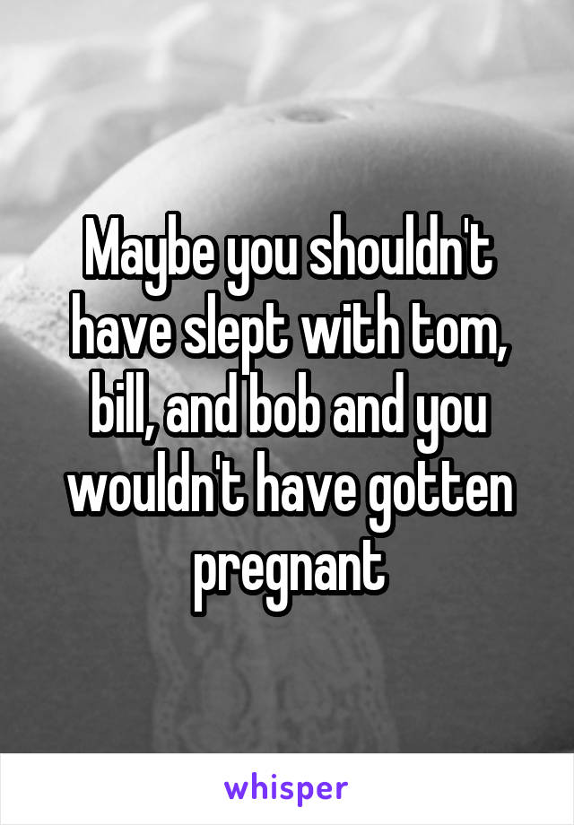 Maybe you shouldn't have slept with tom, bill, and bob and you wouldn't have gotten pregnant