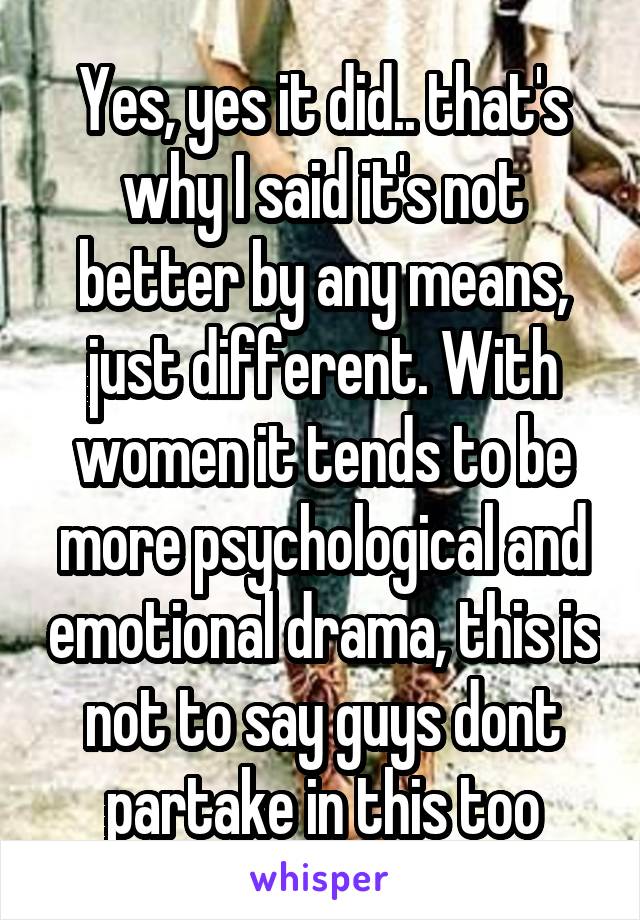 Yes, yes it did.. that's why I said it's not better by any means, just different. With women it tends to be more psychological and emotional drama, this is not to say guys dont partake in this too