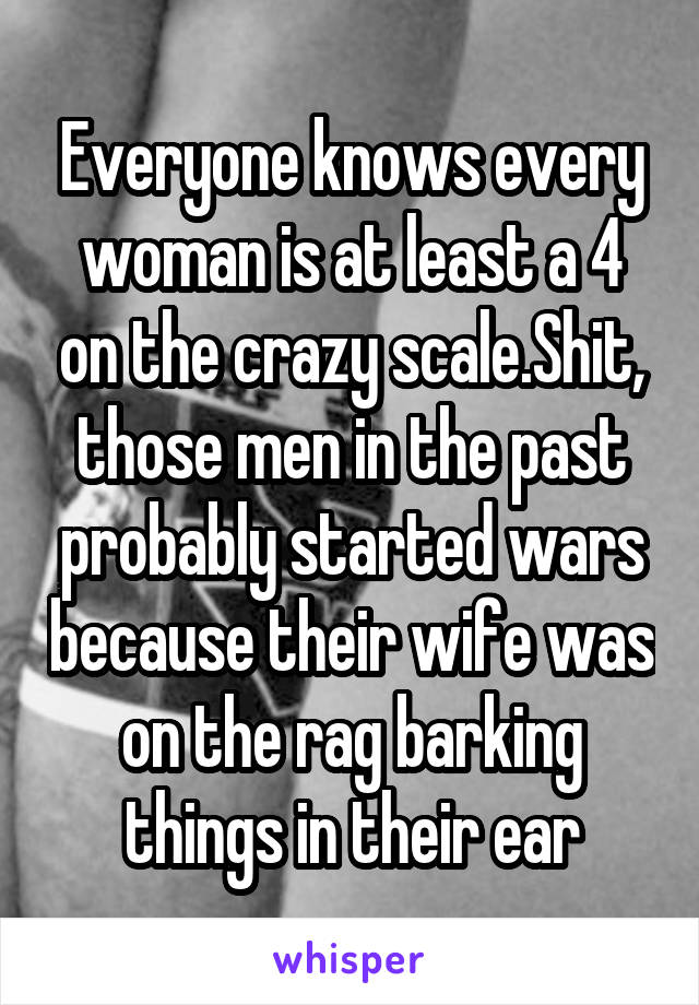 Everyone knows every woman is at least a 4 on the crazy scale.Shit, those men in the past probably started wars because their wife was on the rag barking things in their ear