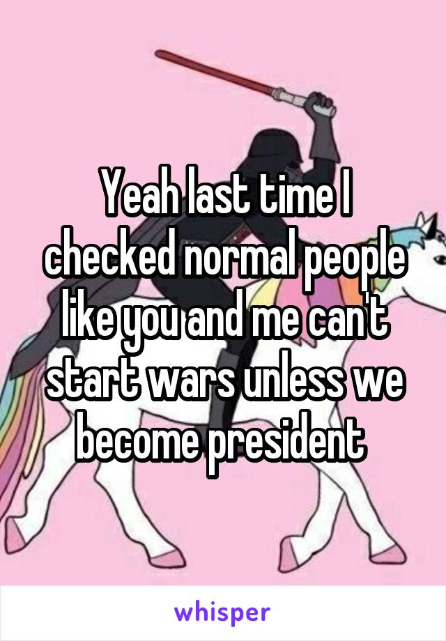 Yeah last time I checked normal people like you and me can't start wars unless we become president 