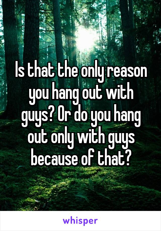 Is that the only reason you hang out with guys? Or do you hang out only with guys because of that?