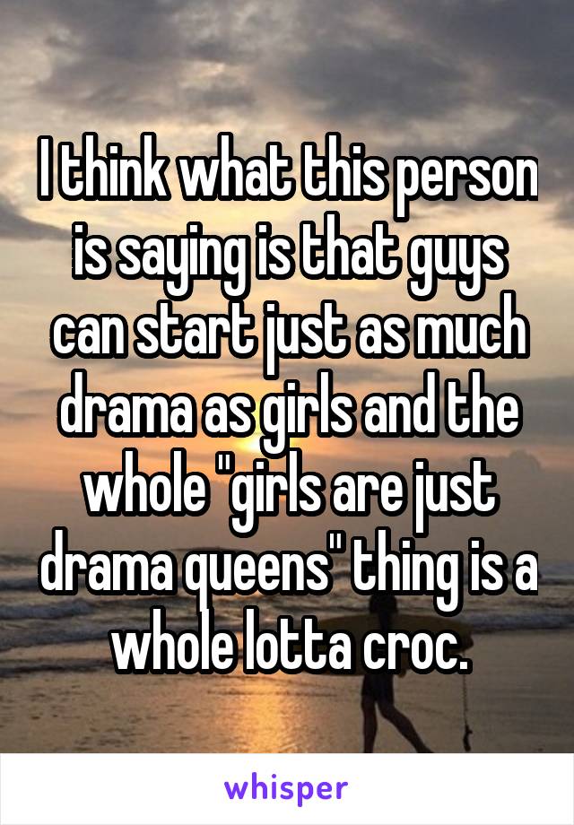 I think what this person is saying is that guys can start just as much drama as girls and the whole "girls are just drama queens" thing is a whole lotta croc.