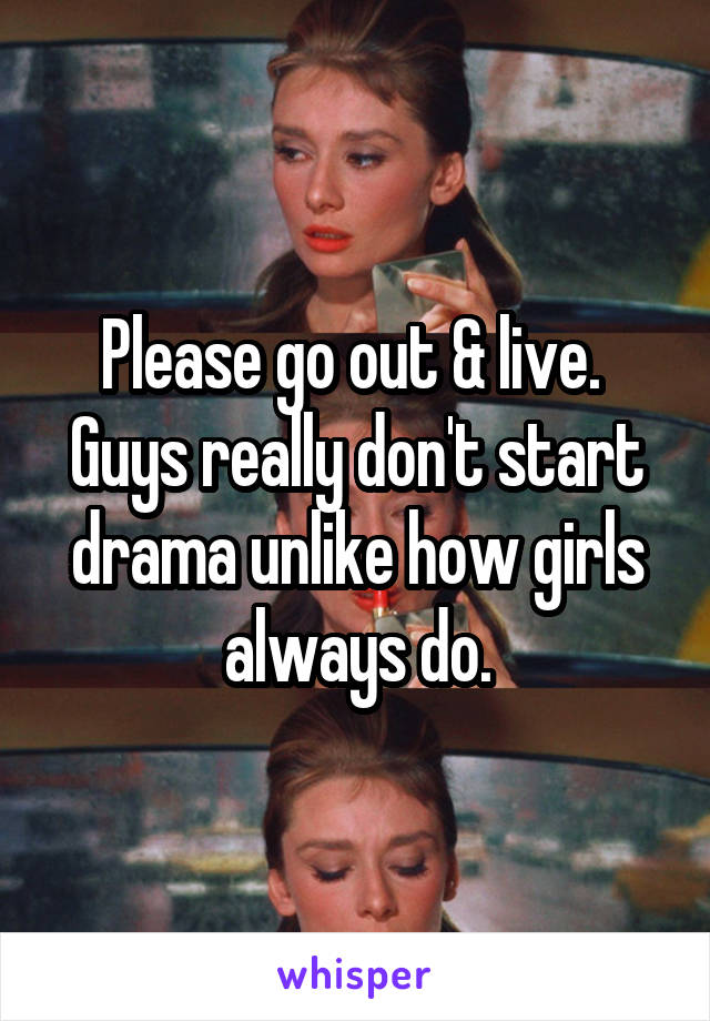 Please go out & live. 
Guys really don't start drama unlike how girls always do.