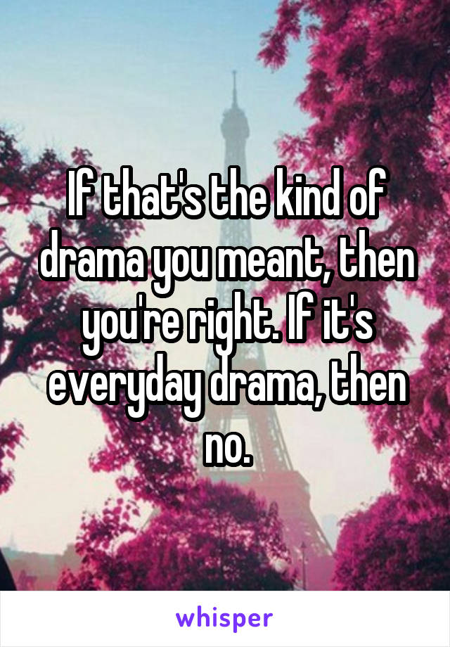 If that's the kind of drama you meant, then you're right. If it's everyday drama, then no.