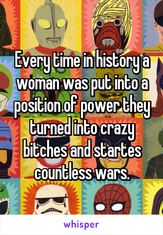 Every time in history a woman was put into a position of power they turned into crazy bitches and startes countless wars.