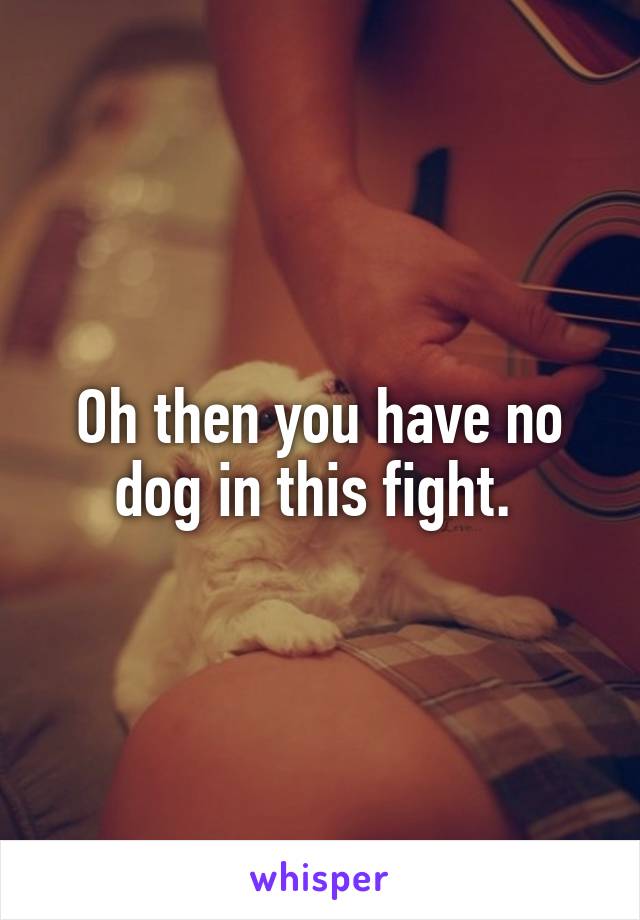 Oh then you have no dog in this fight. 