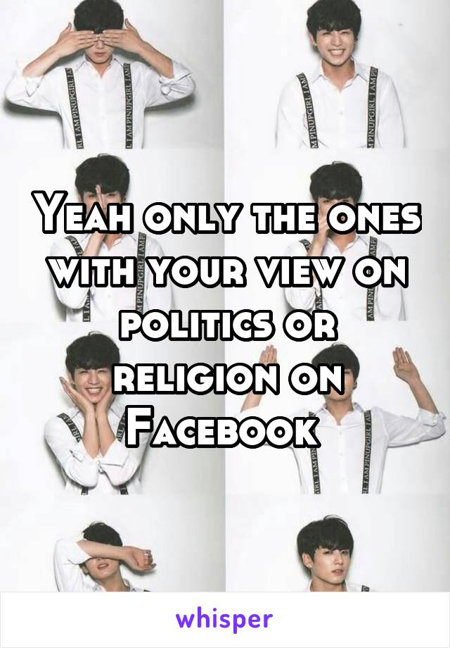 Yeah only the ones with your view on politics or religion on Facebook 