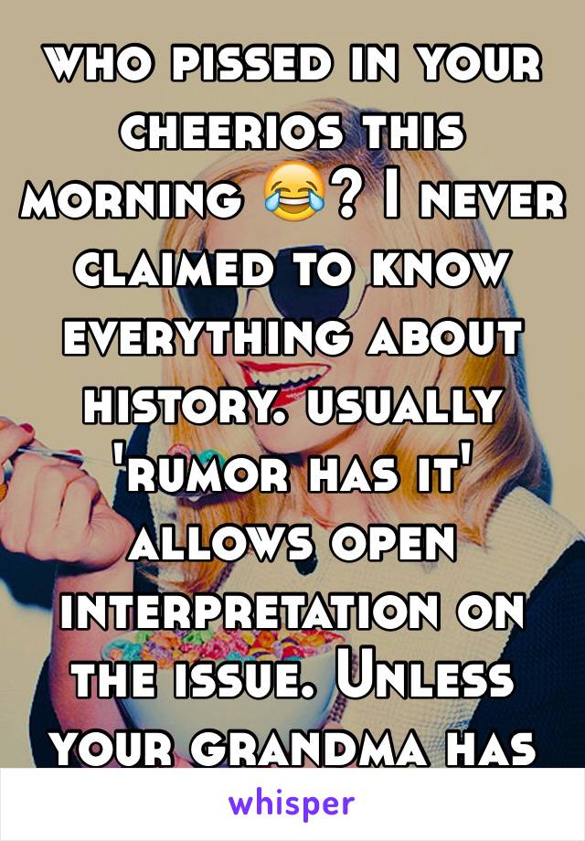 who pissed in your cheerios this morning 😂? I never claimed to know everything about history. usually 'rumor has it' allows open interpretation on the issue. Unless your grandma has first hand exp.😉