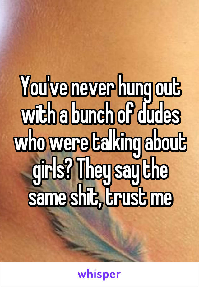 You've never hung out with a bunch of dudes who were talking about girls? They say the same shit, trust me