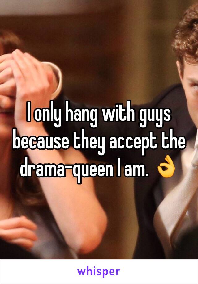 I only hang with guys because they accept the drama-queen I am. 👌