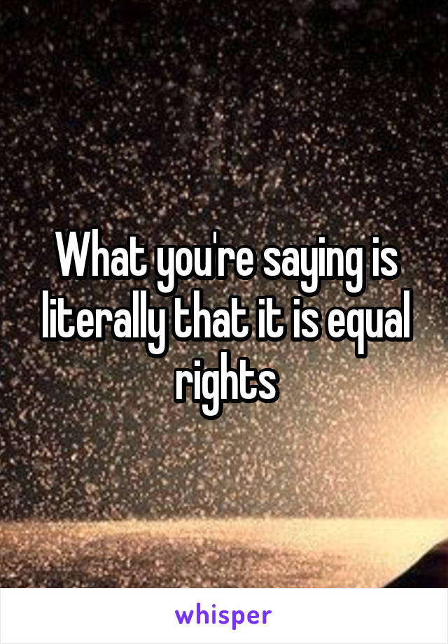 What you're saying is literally that it is equal rights