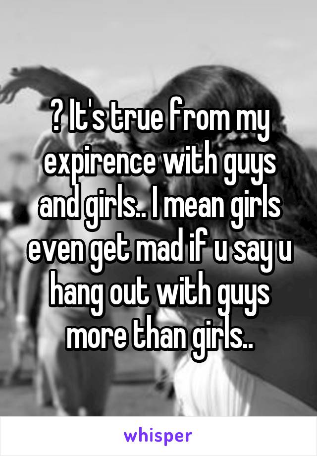 ? It's true from my expirence with guys and girls.. I mean girls even get mad if u say u hang out with guys more than girls..