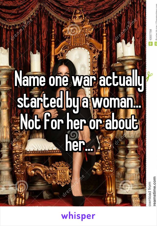 Name one war actually started by a woman... Not for her or about her...