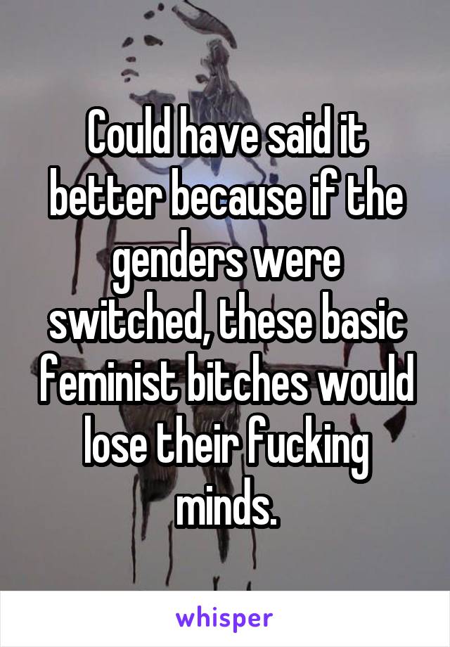 Could have said it better because if the genders were switched, these basic feminist bitches would lose their fucking minds.