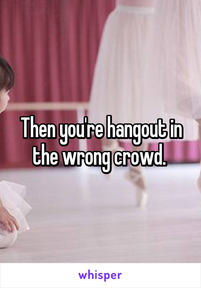 Then you're hangout in the wrong crowd. 