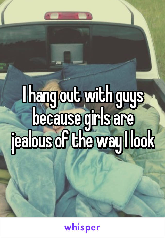 I hang out with guys because girls are jealous of the way I look