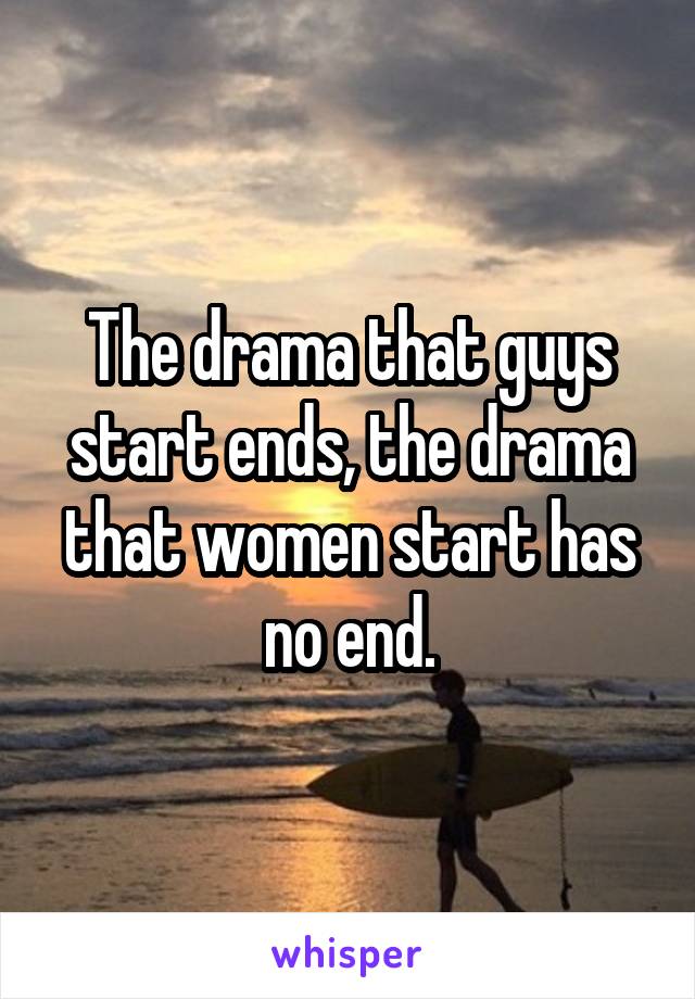 The drama that guys start ends, the drama that women start has no end.