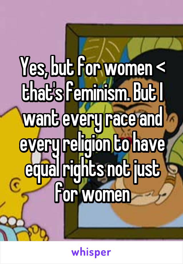 Yes, but for women < that's feminism. But I want every race and every religion to have equal rights not just for women