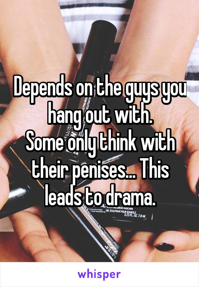 Depends on the guys you hang out with.
Some only think with their penises... This leads to drama.