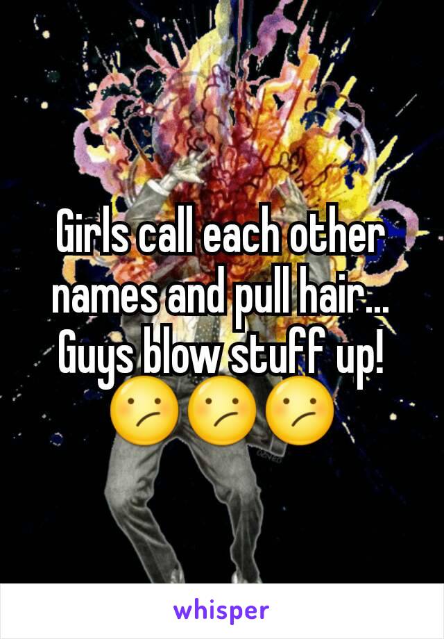 Girls call each other names and pull hair...
Guys blow stuff up!
😕😕😕