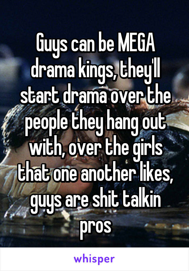 Guys can be MEGA drama kings, they'll start drama over the people they hang out with, over the girls that one another likes, guys are shit talkin pros