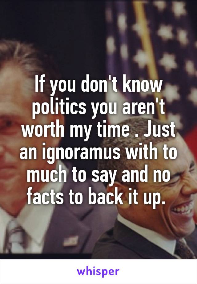 If you don't know politics you aren't worth my time . Just an ignoramus with to much to say and no facts to back it up. 