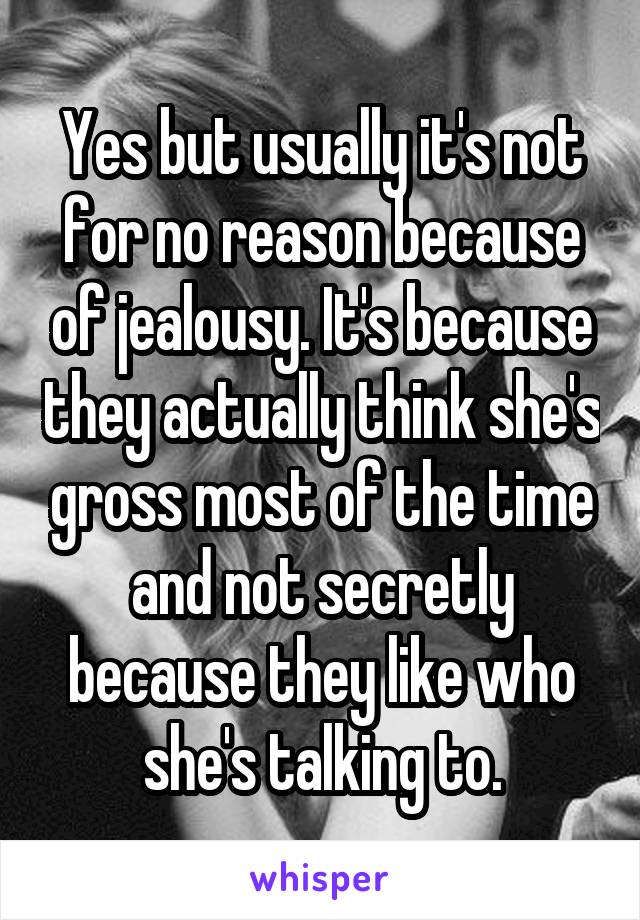 Yes but usually it's not for no reason because of jealousy. It's because they actually think she's gross most of the time and not secretly because they like who she's talking to.