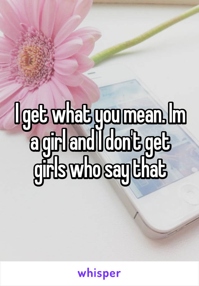 I get what you mean. Im a girl and I don't get girls who say that