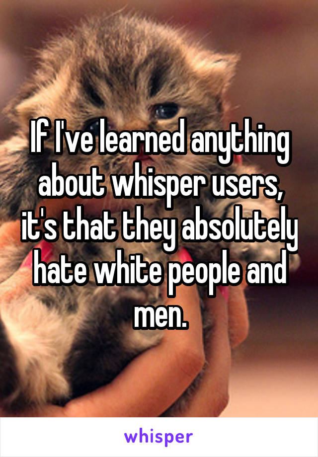 If I've learned anything about whisper users, it's that they absolutely hate white people and men.