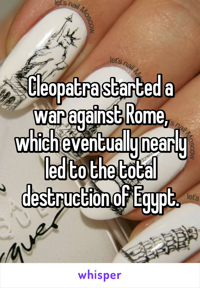 Cleopatra started a war against Rome, which eventually nearly led to the total destruction of Egypt.