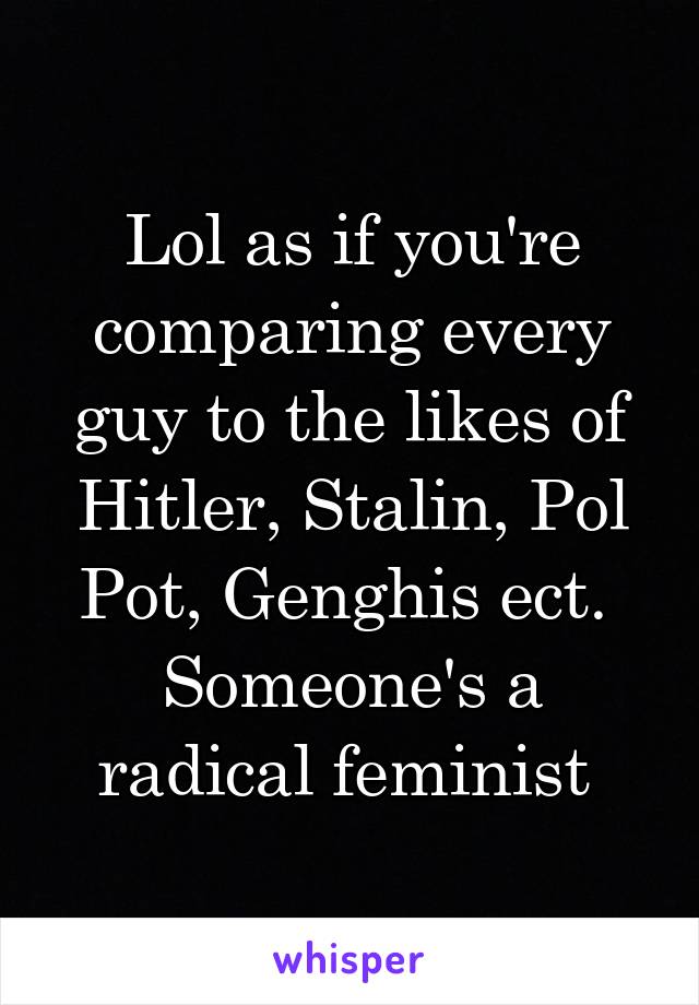 Lol as if you're comparing every guy to the likes of Hitler, Stalin, Pol Pot, Genghis ect. 
Someone's a radical feminist 