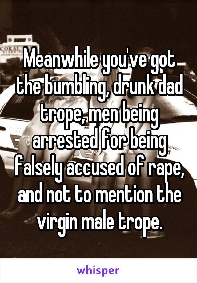 Meanwhile you've got the bumbling, drunk dad trope, men being arrested for being falsely accused of rape, and not to mention the virgin male trope.