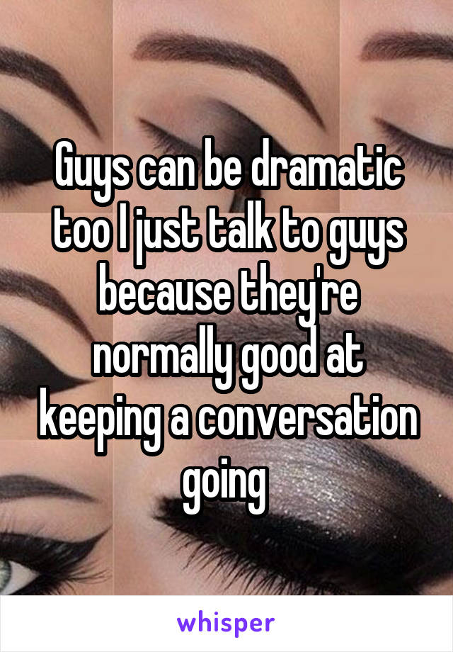 Guys can be dramatic too I just talk to guys because they're normally good at keeping a conversation going 