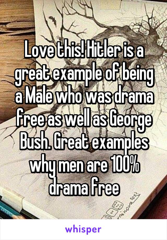 Love this! Hitler is a great example of being a Male who was drama free as well as George Bush. Great examples why men are 100% drama free