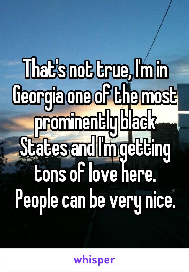 That's not true, I'm in Georgia one of the most prominently black States and I'm getting tons of love here. People can be very nice.