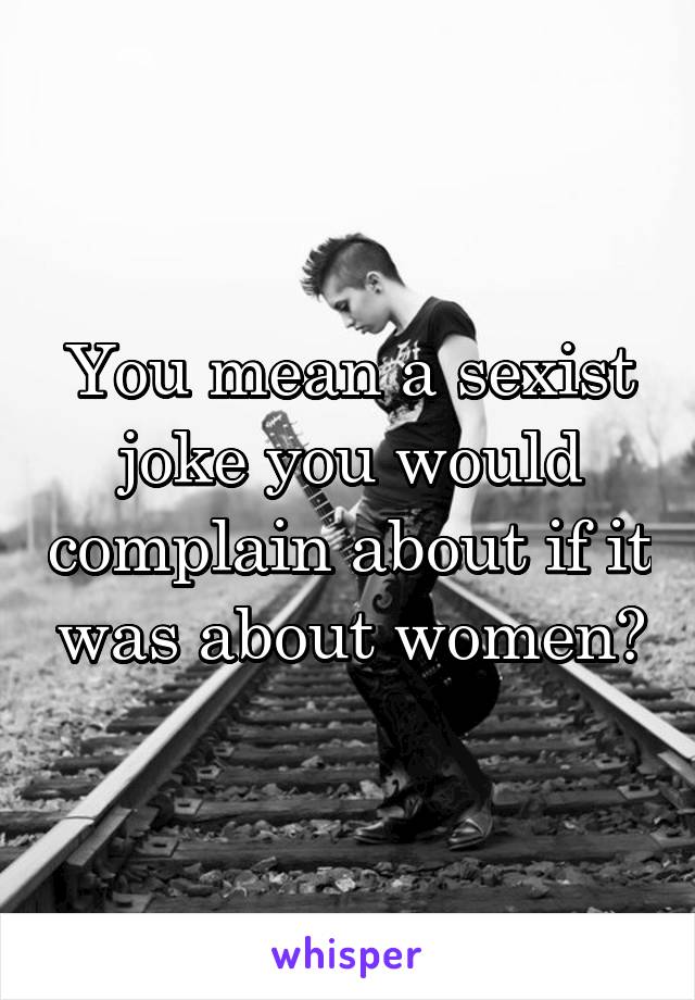 You mean a sexist joke you would complain about if it was about women?