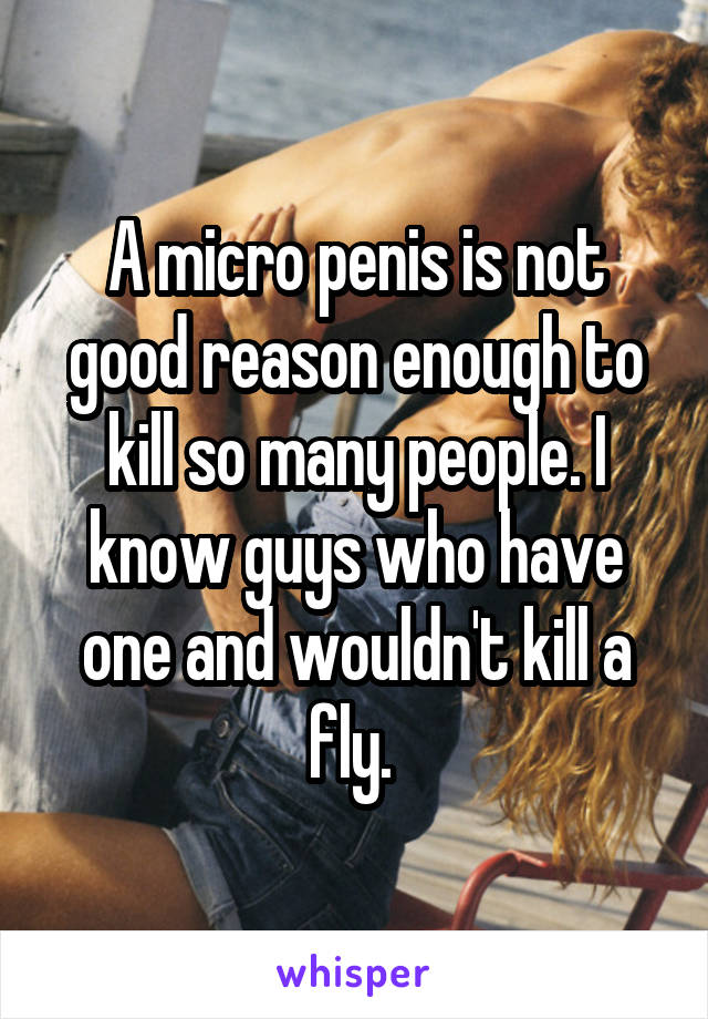 A micro penis is not good reason enough to kill so many people. I know guys who have one and wouldn't kill a fly. 