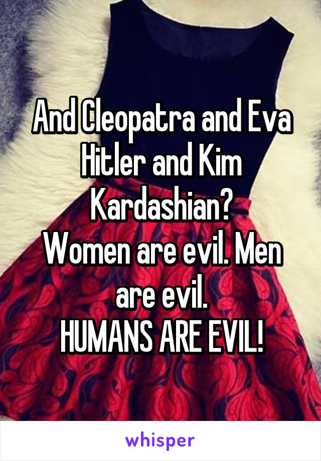 And Cleopatra and Eva Hitler and Kim Kardashian?
Women are evil. Men are evil.
HUMANS ARE EVIL!