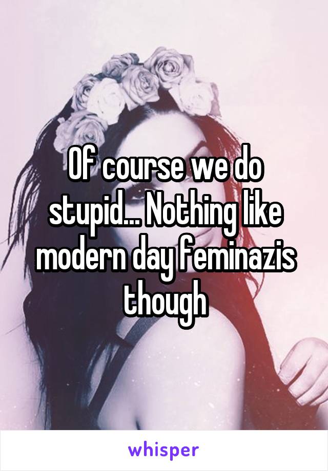 Of course we do stupid... Nothing like modern day feminazis though