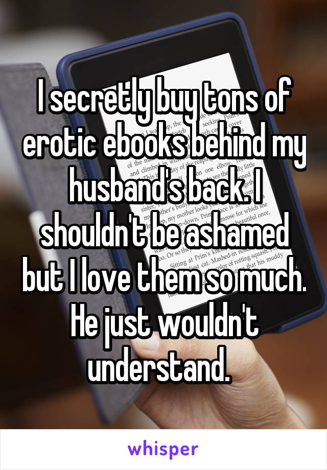 I secretly buy tons of erotic ebooks behind my husband's back. I shouldn't be ashamed but I love them so much. He just wouldn't understand.  