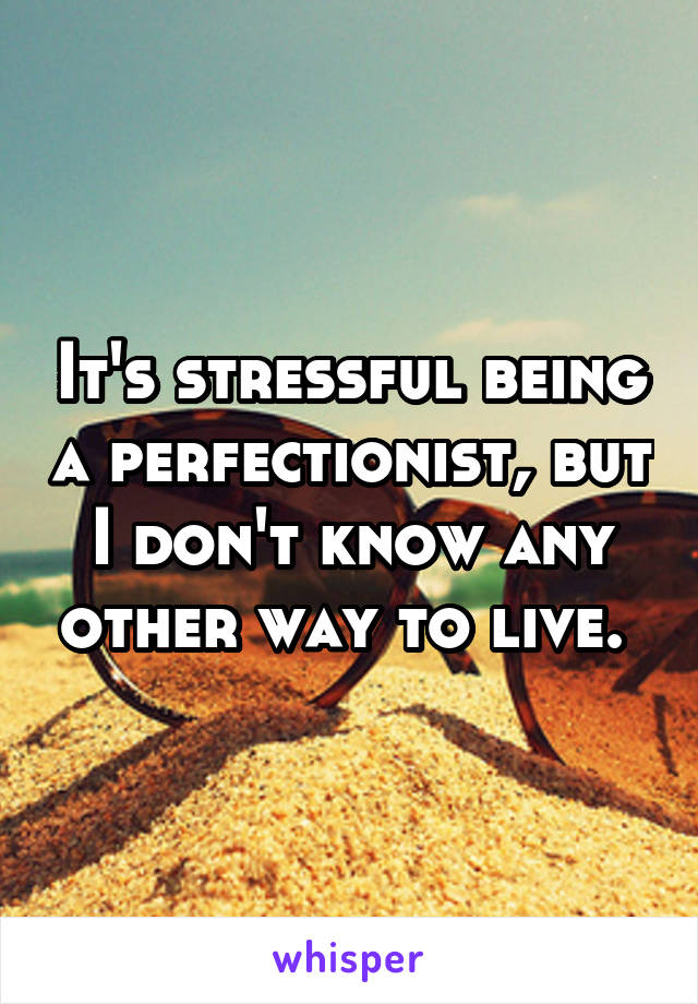 It's stressful being a perfectionist, but I don't know any other way to live. 