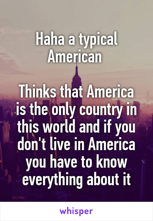 Haha a typical American 

Thinks that America is the only country in this world and if you don't live in America you have to know everything about it