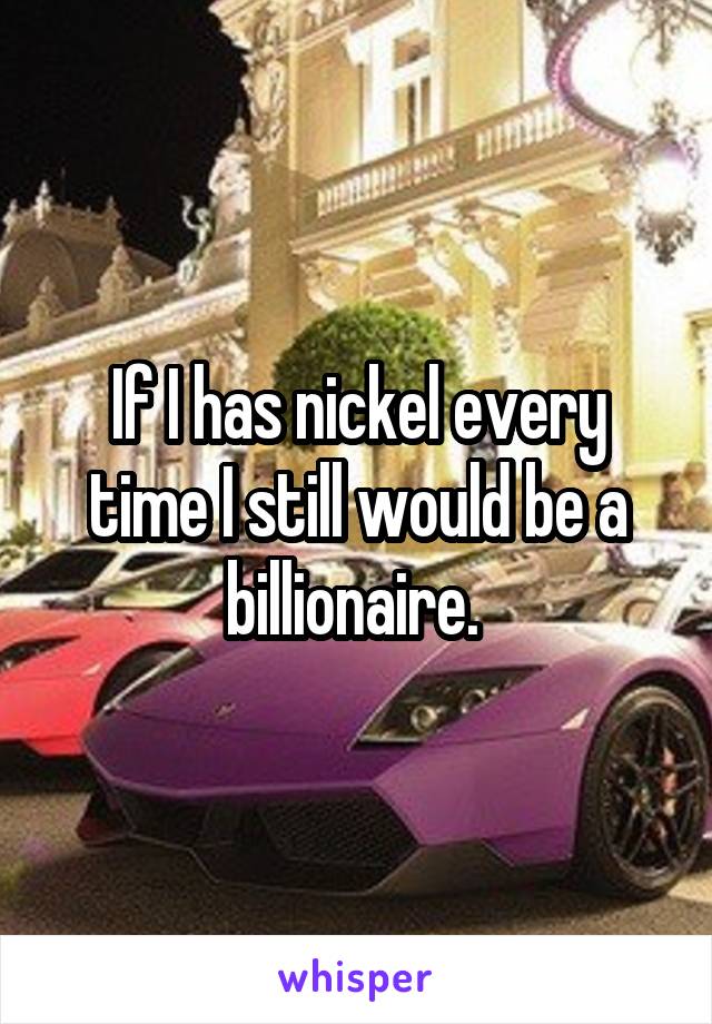 If I has nickel every time I still would be a billionaire. 