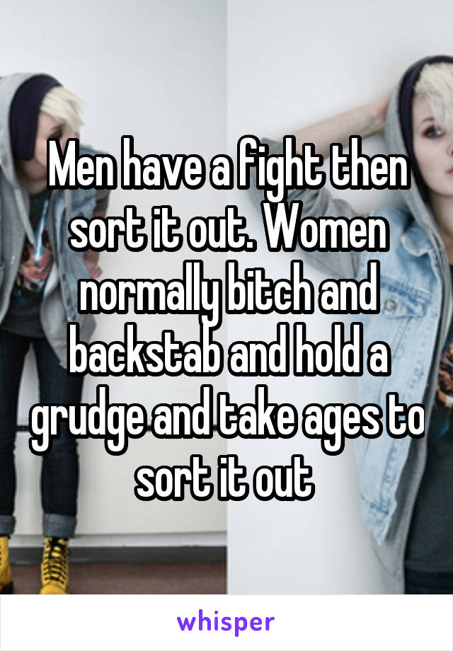 Men have a fight then sort it out. Women normally bitch and backstab and hold a grudge and take ages to sort it out 