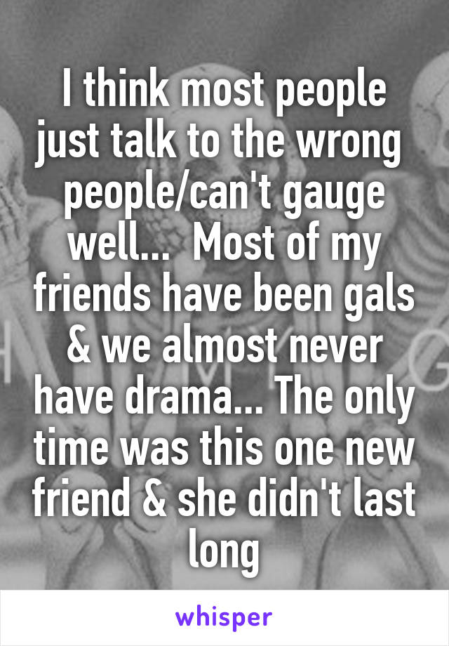 I think most people just talk to the wrong  people/can't gauge well...  Most of my friends have been gals & we almost never have drama... The only time was this one new friend & she didn't last long