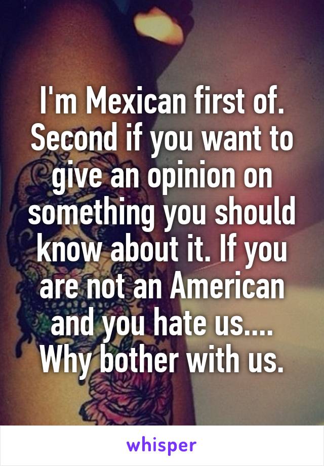 I'm Mexican first of. Second if you want to give an opinion on something you should know about it. If you are not an American and you hate us.... Why bother with us.